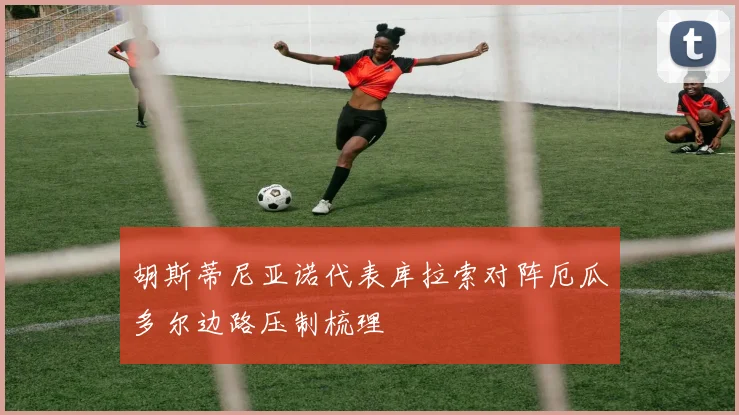 胡斯蒂尼亚诺代表库拉索对阵厄瓜多尔边路压制梳理