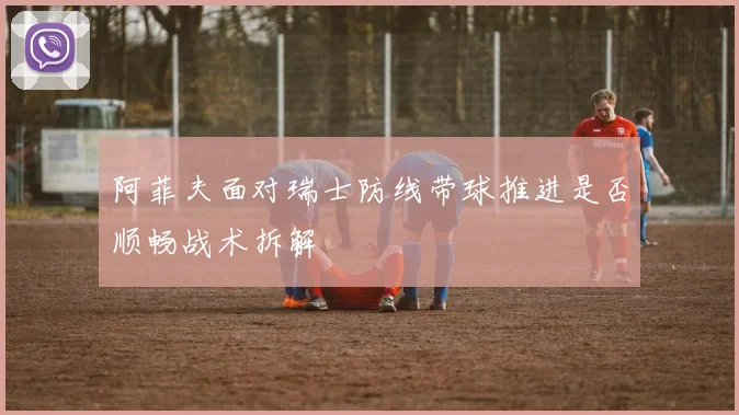 阿菲夫面对瑞士防线带球推进是否顺畅战术拆解