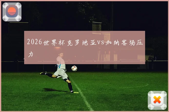 2026世界杯克罗地亚vs加纳客场压力