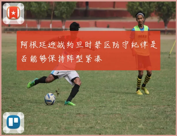 阿根廷迎战约旦时禁区防守纪律是否能够保持阵型紧凑