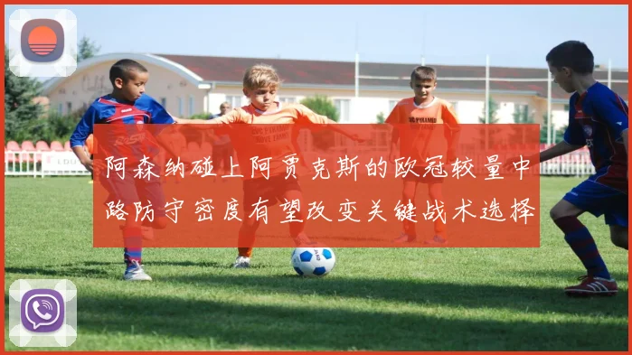 阿森纳碰上阿贾克斯的欧冠较量中路防守密度有望改变关键战术选择