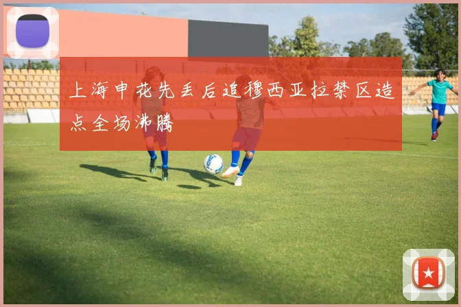 上海申花先丢后追穆西亚拉禁区造点全场沸腾