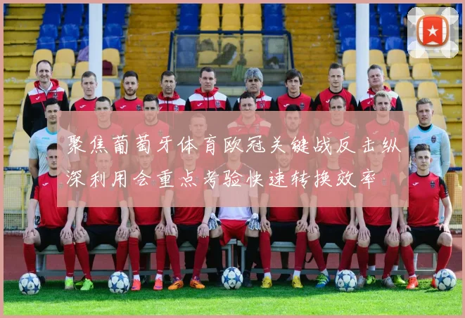 聚焦葡萄牙体育欧冠关键战反击纵深利用会重点考验快速转换效率