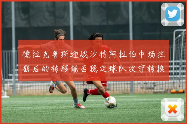 德拉克鲁斯迎战沙特阿拉伯中场拦截后的转移能否稳定球队攻守转换