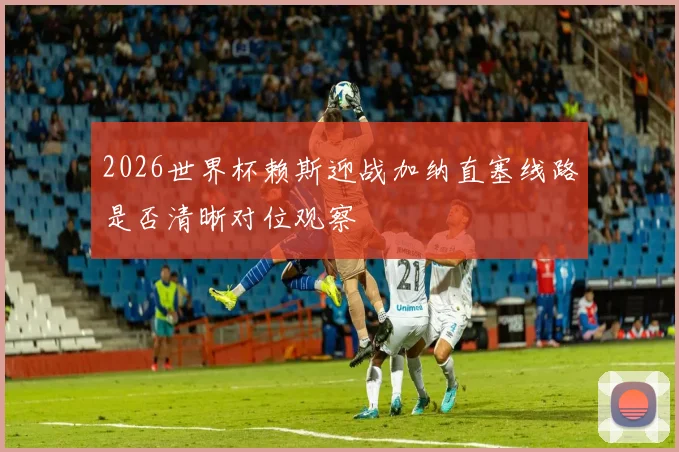 2026世界杯赖斯迎战加纳直塞线路是否清晰对位观察