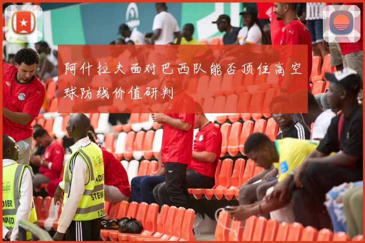 阿什拉夫面对巴西队能否顶住高空球防线价值研判
