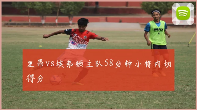 里昂vs埃弗顿主队58分钟小将内切得分