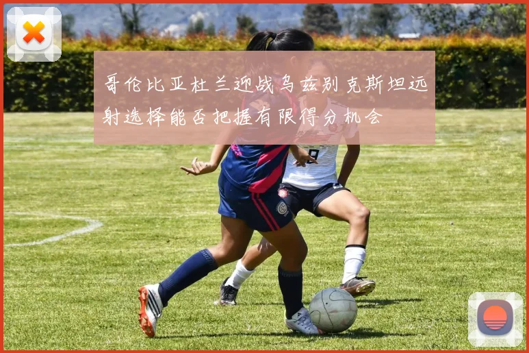 哥伦比亚杜兰迎战乌兹别克斯坦远射选择能否把握有限得分机会