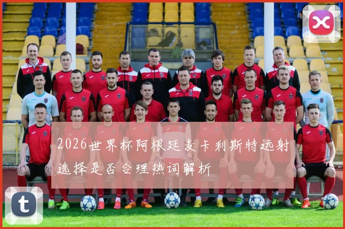 2026世界杯阿根廷麦卡利斯特远射选择是否合理热词解析