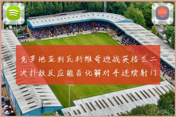 克罗地亚利瓦科维奇迎战英格兰二次扑救反应能否化解对手连续射门