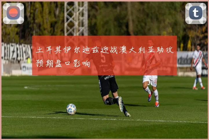 土耳其伊尔迪兹迎战澳大利亚助攻预期盘口影响