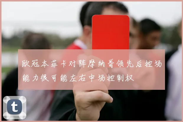 欧冠本菲卡对阵摩纳哥领先后控场能力很可能左右中场控制权