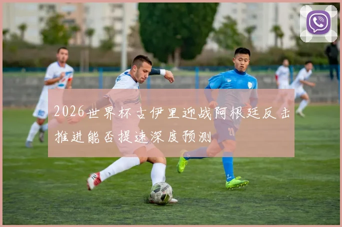 2026世界杯古伊里迎战阿根廷反击推进能否提速深度预测
