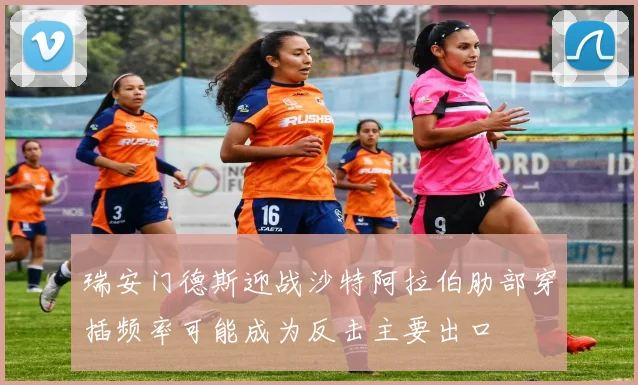 瑞安门德斯迎战沙特阿拉伯肋部穿插频率可能成为反击主要出口