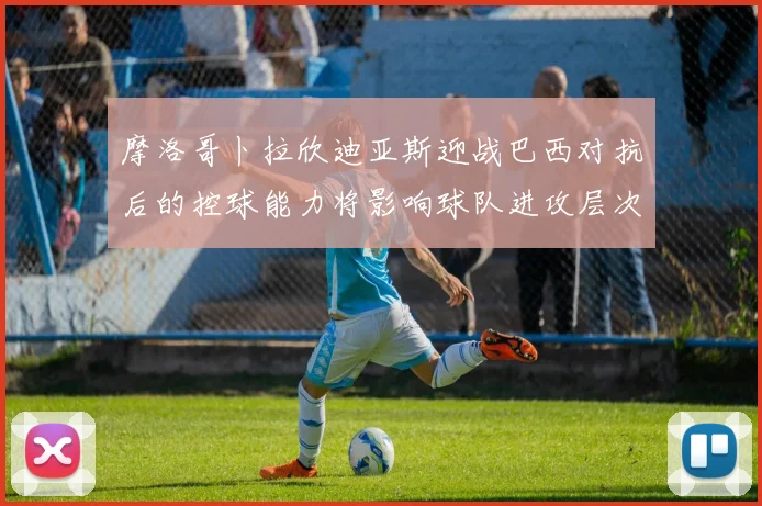 摩洛哥卜拉欣迪亚斯迎战巴西对抗后的控球能力将影响球队进攻层次