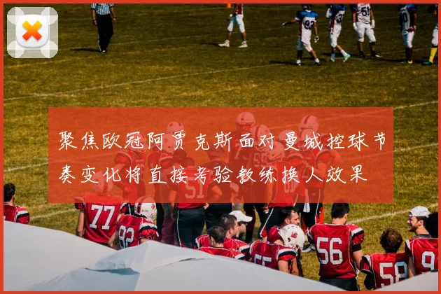 聚焦欧冠阿贾克斯面对曼城控球节奏变化将直接考验教练换人效果