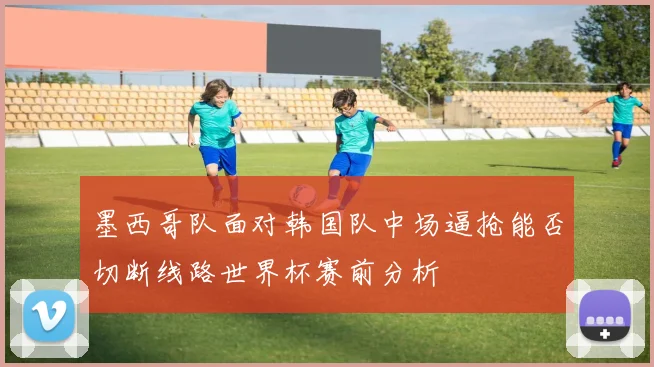 墨西哥队面对韩国队中场逼抢能否切断线路世界杯赛前分析