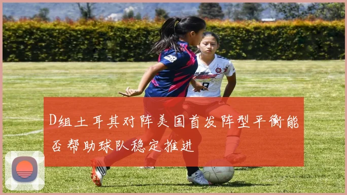 D组土耳其对阵美国首发阵型平衡能否帮助球队稳定推进