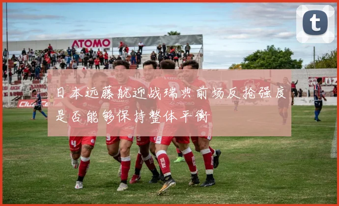 日本远藤航迎战瑞典前场反抢强度是否能够保持整体平衡