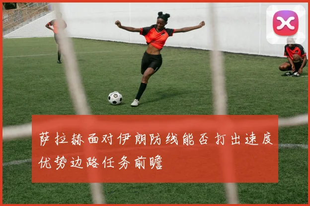 萨拉赫面对伊朗防线能否打出速度优势边路任务前瞻