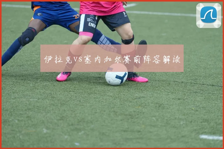 伊拉克vs塞内加尔赛前阵容解读