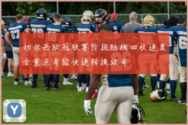 切尔西欧冠联赛阶段防线回收速度会重点考验快速转换效率