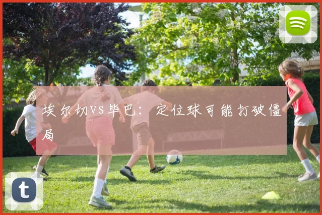 埃尔切vs毕巴：定位球可能打破僵局