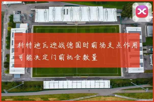 科特迪瓦迎战德国时前场支点作用可能决定门前机会数量