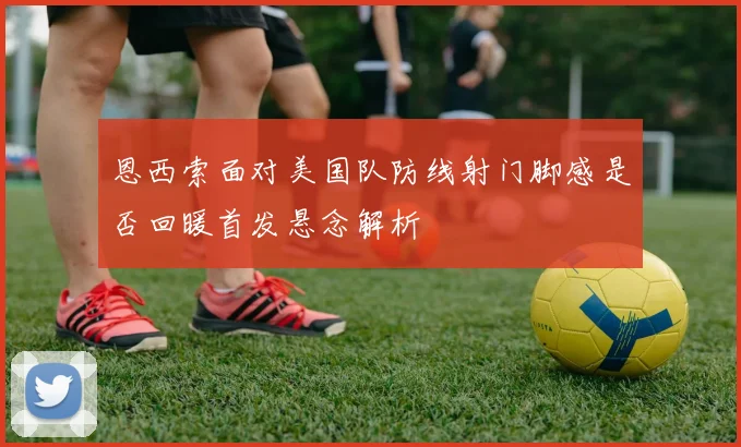 恩西索面对美国队防线射门脚感是否回暖首发悬念解析