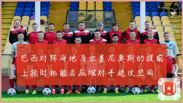 巴西对阵海地马尔基尼奥斯的提前上抢时机能否压缩对手进攻空间