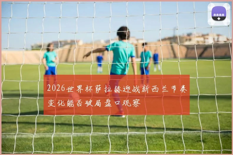 2026世界杯萨拉赫迎战新西兰节奏变化能否破局盘口观察