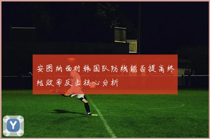 安图纳面对韩国队防线能否提高终结效率反击核心分析