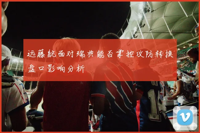 远藤航面对瑞典能否掌控攻防转换盘口影响分析