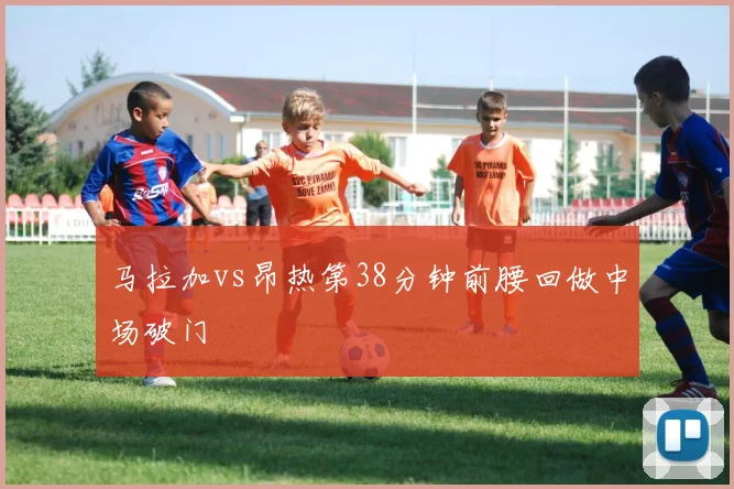 马拉加vs昂热第38分钟前腰回做中场破门