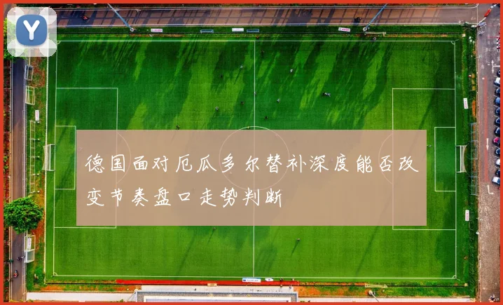 德国面对厄瓜多尔替补深度能否改变节奏盘口走势判断