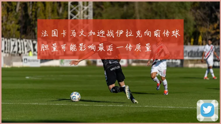 法国卡马文加迎战伊拉克向前传球胆量可能影响最后一传质量