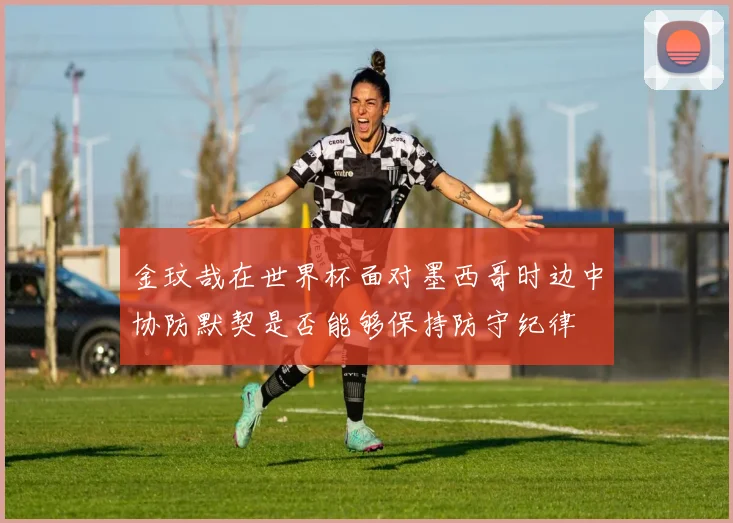 金玟哉在世界杯面对墨西哥时边中协防默契是否能够保持防守纪律