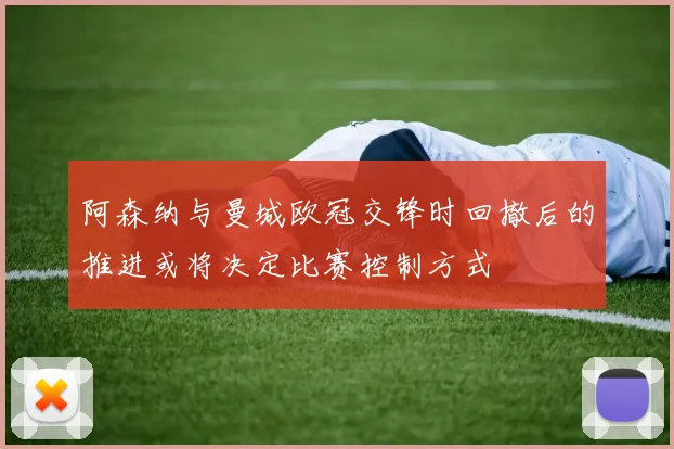 阿森纳与曼城欧冠交锋时回撤后的推进或将决定比赛控制方式