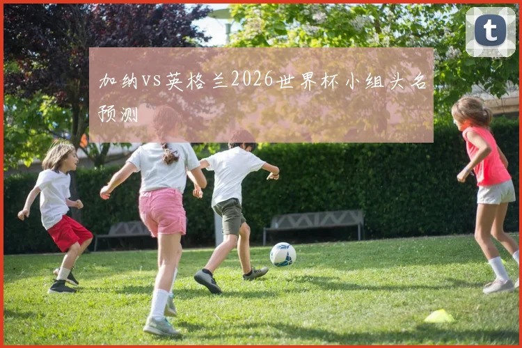 加纳vs英格兰2026世界杯小组头名预测