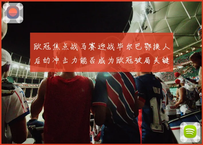 欧冠焦点战马赛迎战毕尔巴鄂换人后的冲击力能否成为欧冠破局关键