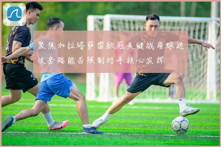 聚焦加拉塔萨雷欧冠关键战角球进攻套路能否限制对手核心发挥