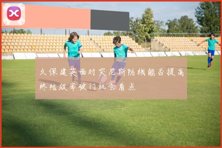 久保建英面对突尼斯防线能否提高终结效率破门机会看点