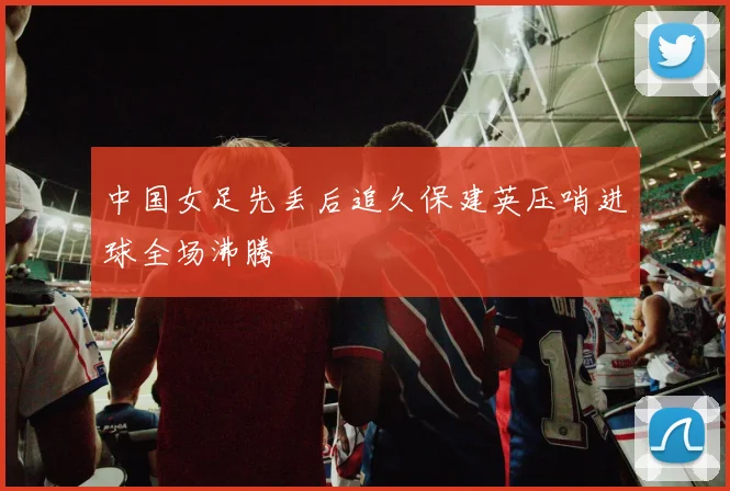 中国女足先丢后追久保建英压哨进球全场沸腾