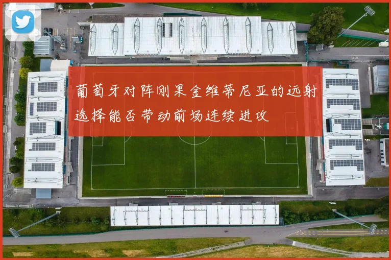 葡萄牙对阵刚果金维蒂尼亚的远射选择能否带动前场连续进攻