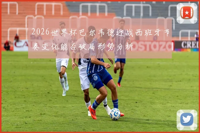 2026世界杯巴尔韦德迎战西班牙节奏变化能否破局形势分析