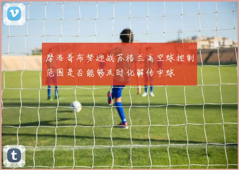 摩洛哥布努迎战苏格兰高空球控制范围是否能够及时化解传中球